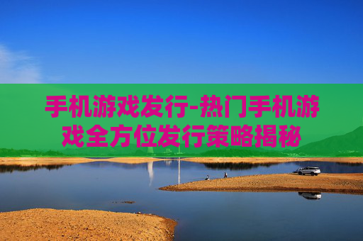 手机游戏发行-热门手机游戏全方位发行策略揭秘