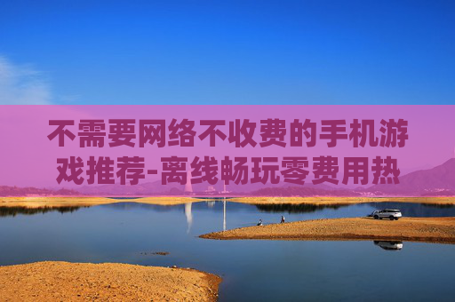 不需要网络不收费的手机游戏推荐-离线畅玩零费用热门手机游戏大集合