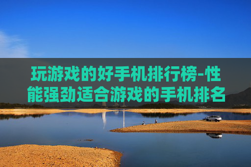 玩游戏的好手机排行榜-性能强劲适合游戏的手机排名清单