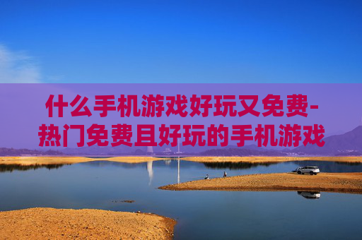 什么手机游戏好玩又免费-热门免费且好玩的手机游戏推荐