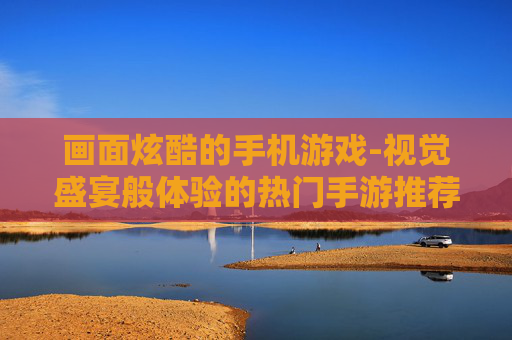 画面炫酷的手机游戏-视觉盛宴般体验的热门手游推荐