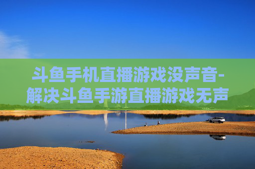 斗鱼手机直播游戏没声音-解决斗鱼手游直播游戏无声问题方法