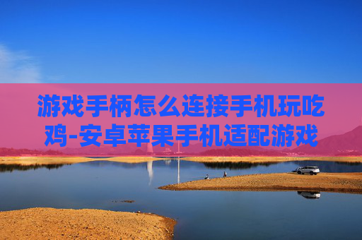 游戏手柄怎么连接手机玩吃鸡-安卓苹果手机适配游戏手柄玩吃鸡技巧