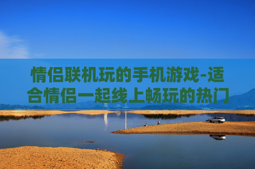 情侣联机玩的手机游戏-适合情侣一起线上畅玩的热门手游