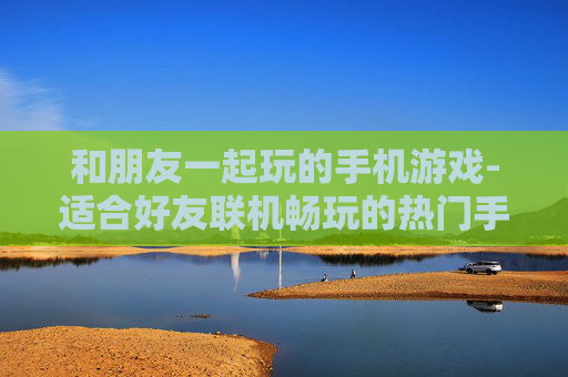 和朋友一起玩的手机游戏-适合好友联机畅玩的热门手机游戏