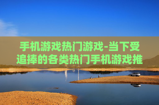 手机游戏热门游戏-当下受追捧的各类热门手机游戏推荐