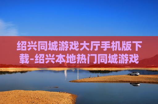 绍兴同城游戏大厅手机版下载-绍兴本地热门同城游戏手机端免费下载渠道