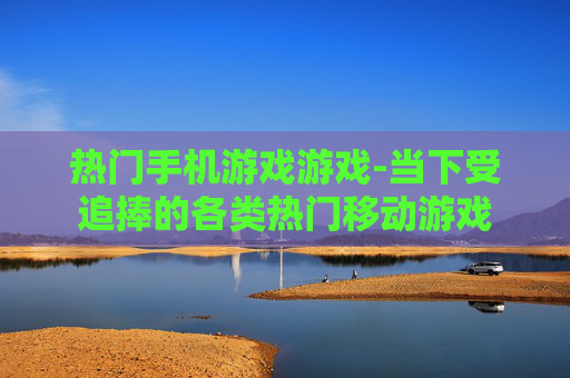 热门手机游戏游戏-当下受追捧的各类热门移动游戏