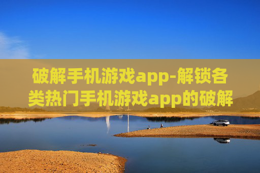 破解手机游戏app-解锁各类热门手机游戏app的破解方法