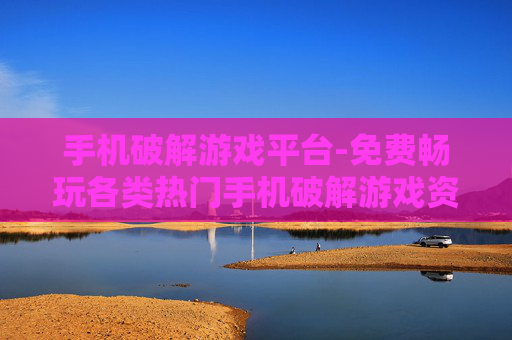 手机破解游戏平台-免费畅玩各类热门手机破解游戏资源