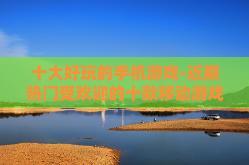 十大好玩的手机游戏-近期热门受欢迎的十款移动游戏