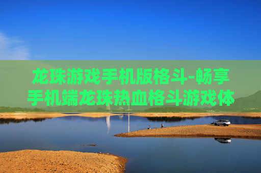 龙珠游戏手机版格斗-畅享手机端龙珠热血格斗游戏体验
