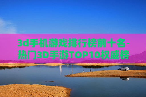 3d手机游戏排行榜前十名-热门3D手游TOP10权威榜单推荐