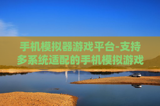 手机模拟器游戏平台-支持多系统适配的手机模拟游戏平台