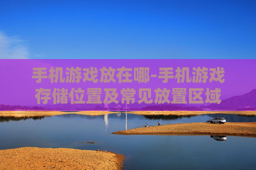 手机游戏放在哪-手机游戏存储位置及常见放置区域