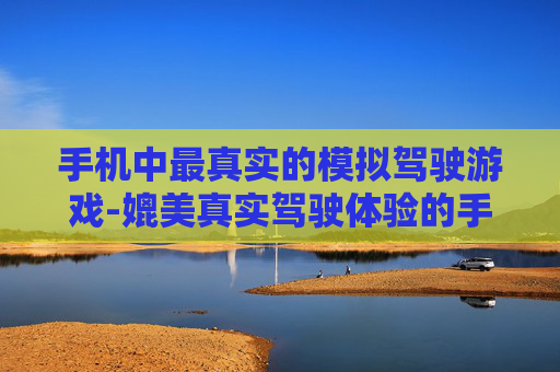 手机中最真实的模拟驾驶游戏-媲美真实驾驶体验的手机模拟游戏