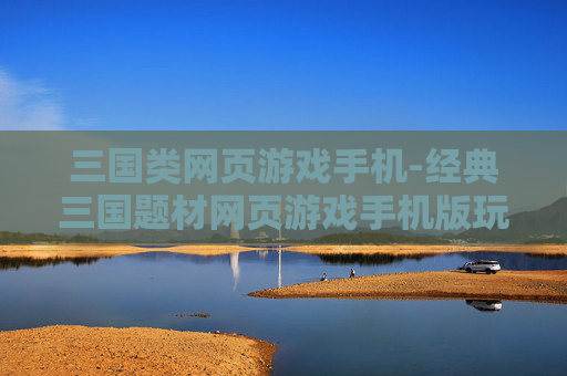 三国类网页游戏手机-经典三国题材网页游戏手机版玩法揭秘