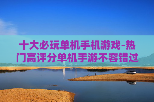 十大必玩单机手机游戏-热门高评分单机手游不容错过选择
