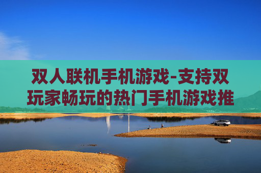双人联机手机游戏-支持双玩家畅玩的热门手机游戏推荐