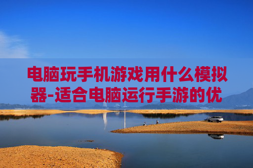 电脑玩手机游戏用什么模拟器-适合电脑运行手游的优质模拟器推荐
