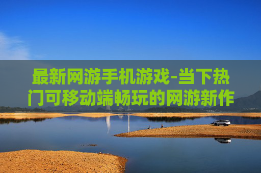 最新网游手机游戏-当下热门可移动端畅玩的网游新作