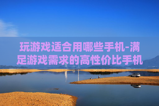 玩游戏适合用哪些手机-满足游戏需求的高性价比手机推荐