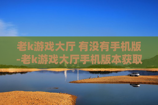 老k游戏大厅 有没有手机版-老k游戏大厅手机版本获取途径及情况