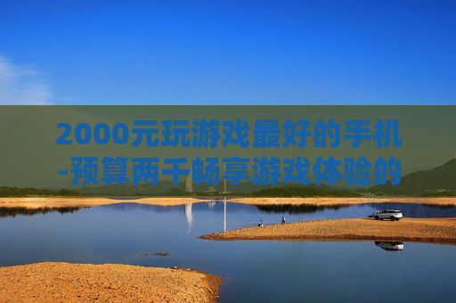 2000元玩游戏最好的手机-预算两千畅享游戏体验的高性价比手机