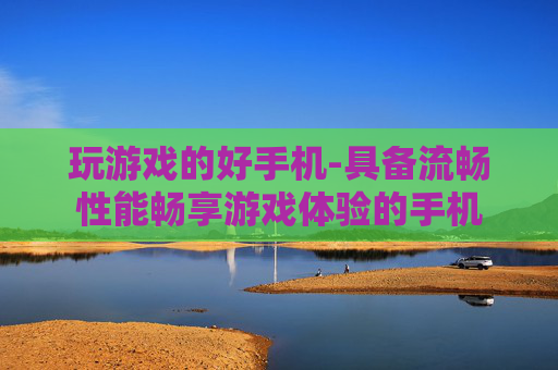 玩游戏的好手机-具备流畅性能畅享游戏体验的手机