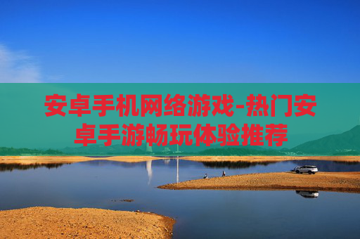 安卓手机网络游戏-热门安卓手游畅玩体验推荐