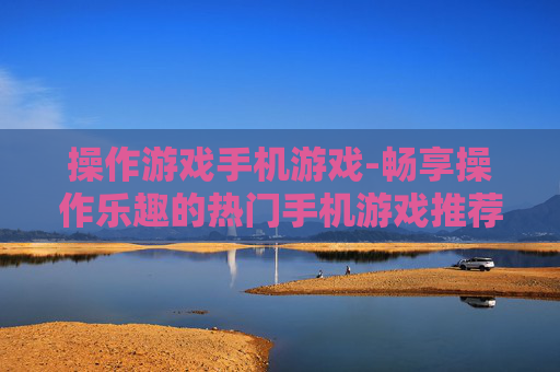 操作游戏手机游戏-畅享操作乐趣的热门手机游戏推荐