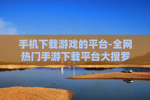 手机下载游戏的平台-全网热门手游下载平台大搜罗