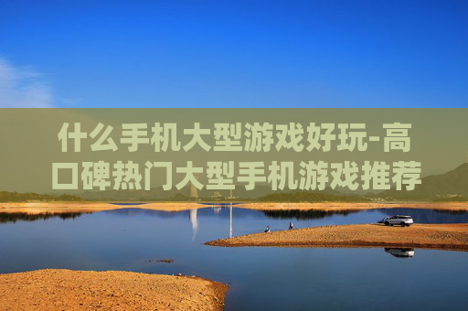 什么手机大型游戏好玩-高口碑热门大型手机游戏推荐