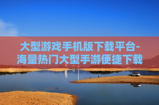 大型游戏手机版下载平台-海量热门大型手游便捷下载途径