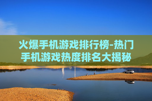 火爆手机游戏排行榜-热门手机游戏热度排名大揭秘
