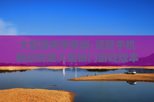 大型游戏手机版-适配手机畅玩的超大型热门游戏版本