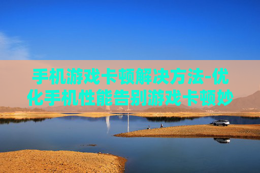 手机游戏卡顿解决方法-优化手机性能告别游戏卡顿妙招