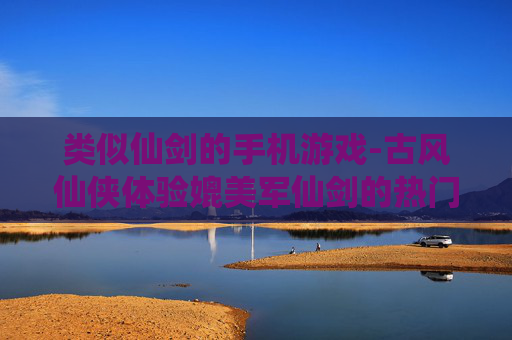 类似仙剑的手机游戏-古风仙侠体验媲美军仙剑的热门手游