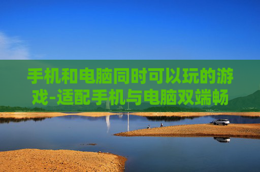 手机和电脑同时可以玩的游戏-适配手机与电脑双端畅玩的游戏推荐