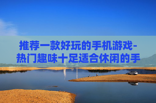 推荐一款好玩的手机游戏-热门趣味十足适合休闲的手机游戏大揭秘