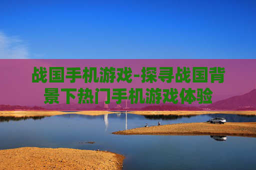 战国手机游戏-探寻战国背景下热门手机游戏体验