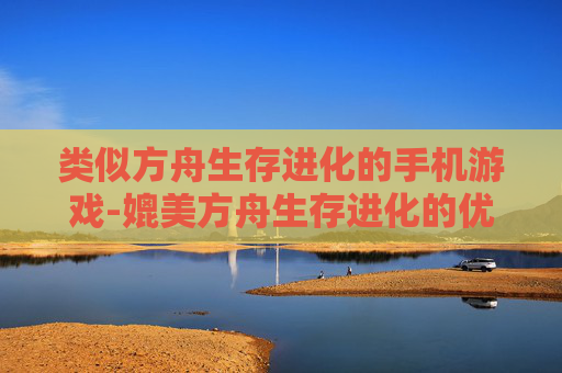 类似方舟生存进化的手机游戏-媲美方舟生存进化的优质手游推荐