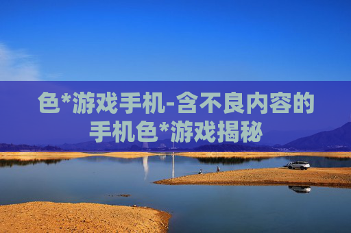 色*游戏手机-含不良内容的手机色*游戏揭秘