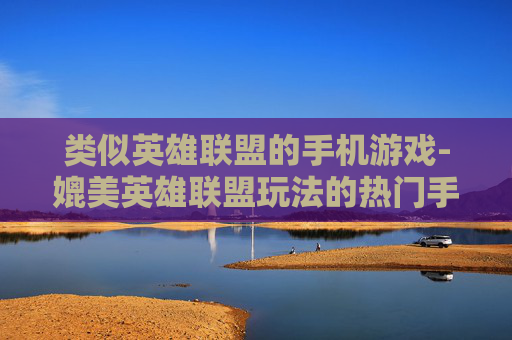 类似英雄联盟的手机游戏-媲美英雄联盟玩法的热门手机游戏推荐 类似英雄联盟的手机游戏-媲美英雄联盟玩法的热门手机游戏推荐