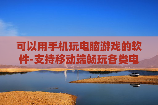 可以用手机玩电脑游戏的软件-支持移动端畅玩各类电脑游戏的应用