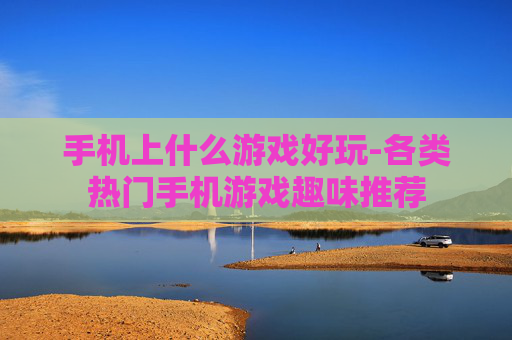 手机上什么游戏好玩-各类热门手机游戏趣味推荐