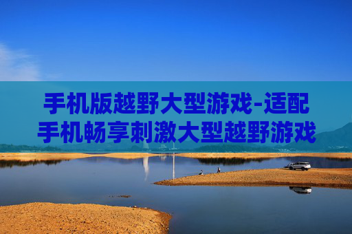 手机版越野大型游戏-适配手机畅享刺激大型越野游戏体验