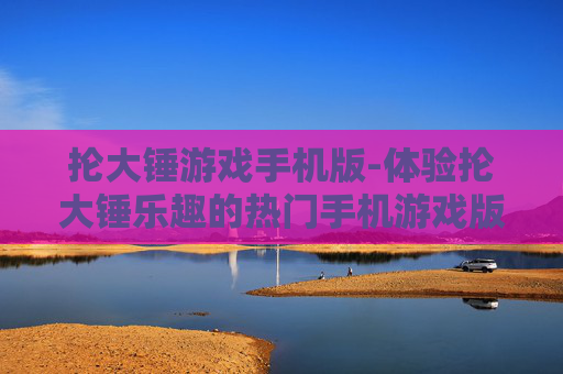 抡大锤游戏手机版-体验抡大锤乐趣的热门手机游戏版本