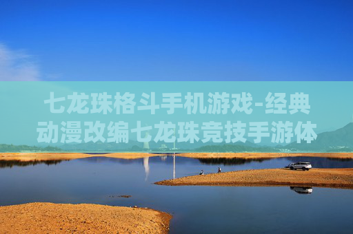 七龙珠格斗手机游戏-经典动漫改编七龙珠竞技手游体验