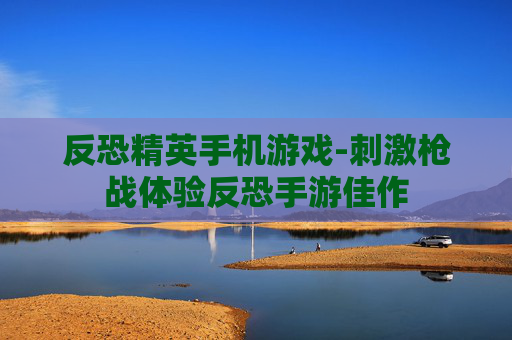 反恐精英手机游戏-刺激枪战体验反恐手游佳作